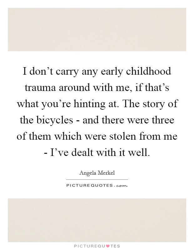 I don't carry any early childhood trauma around with me, if that's what you're hinting at. The story of the bicycles - and there were three of them which were stolen from me - I've dealt with it well Picture Quote #1