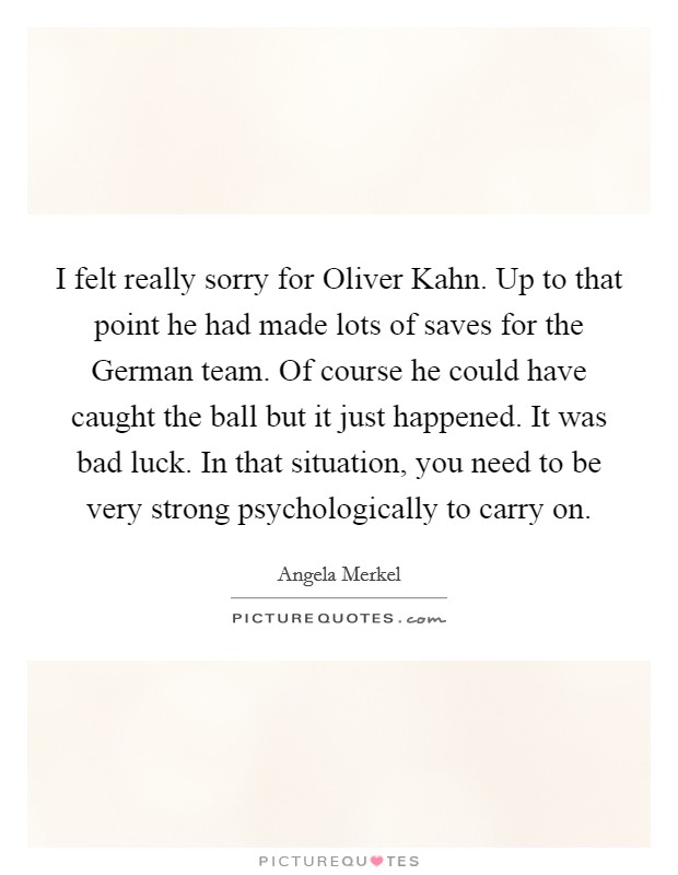 I felt really sorry for Oliver Kahn. Up to that point he had made lots of saves for the German team. Of course he could have caught the ball but it just happened. It was bad luck. In that situation, you need to be very strong psychologically to carry on Picture Quote #1