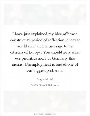 I have just explained my idea of how a constructive period of reflection, one that would send a clear message to the citizens of Europe: You should now what our priorities are. For Germany this means: Unemployment is one of one of our biggest problems Picture Quote #1