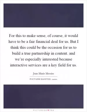 For this to make sense, of course, it would have to be a fair financial deal for us. But I think this could be the occasion for us to build a true partnership in content. and we’re especially interested because interactive services are a key field for us Picture Quote #1