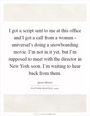 I got a script sent to me at this office and I got a call from a woman - universal’s doing a snowboarding movie. I’m not in it yet, but I’m supposed to meet with the director in New York soon. I’m waiting to hear back from them Picture Quote #1
