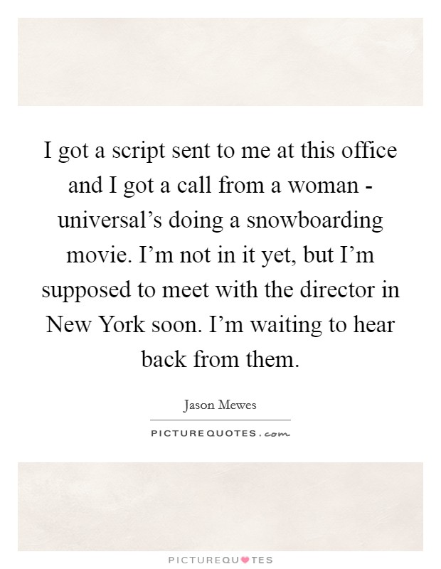I got a script sent to me at this office and I got a call from a woman - universal's doing a snowboarding movie. I'm not in it yet, but I'm supposed to meet with the director in New York soon. I'm waiting to hear back from them Picture Quote #1