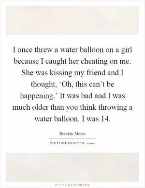 I once threw a water balloon on a girl because I caught her cheating on me. She was kissing my friend and I thought, ‘Oh, this can’t be happening.’ It was bad and I was much older than you think throwing a water balloon. I was 14 Picture Quote #1