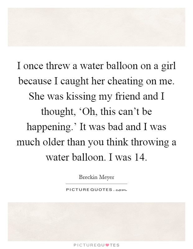I once threw a water balloon on a girl because I caught her cheating on me. She was kissing my friend and I thought, ‘Oh, this can't be happening.' It was bad and I was much older than you think throwing a water balloon. I was 14 Picture Quote #1
