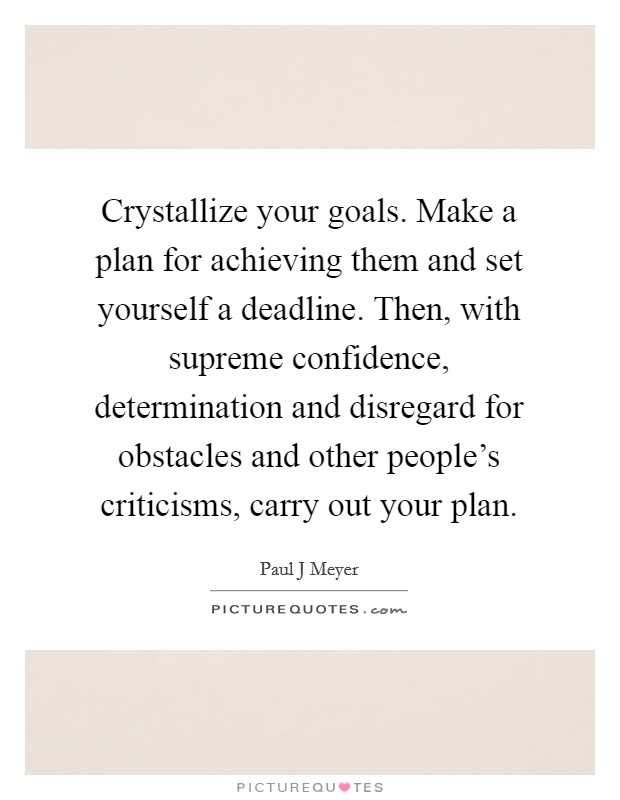 Crystallize your goals. Make a plan for achieving them and set yourself a deadline. Then, with supreme confidence, determination and disregard for obstacles and other people's criticisms, carry out your plan Picture Quote #1