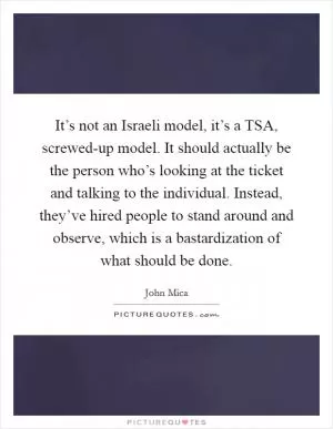 It’s not an Israeli model, it’s a TSA, screwed-up model. It should actually be the person who’s looking at the ticket and talking to the individual. Instead, they’ve hired people to stand around and observe, which is a bastardization of what should be done Picture Quote #1