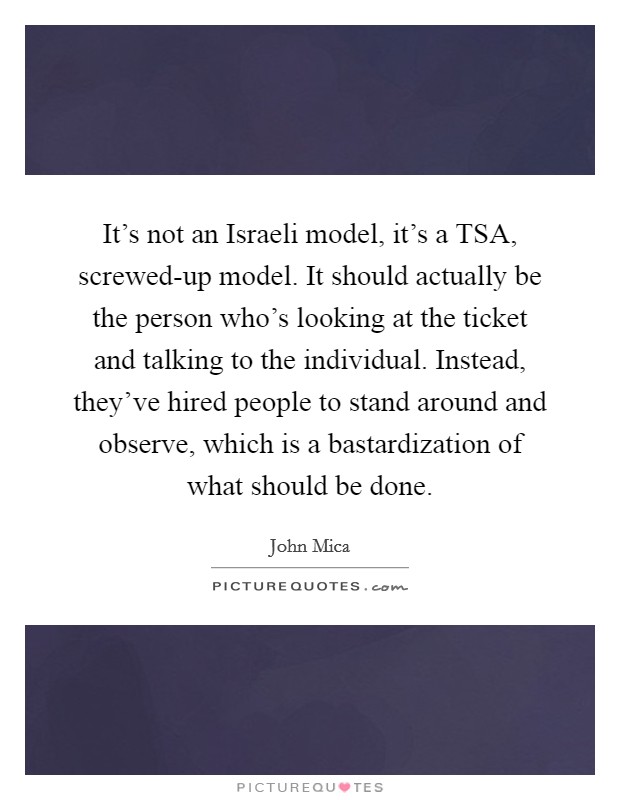 It's not an Israeli model, it's a TSA, screwed-up model. It should actually be the person who's looking at the ticket and talking to the individual. Instead, they've hired people to stand around and observe, which is a bastardization of what should be done Picture Quote #1