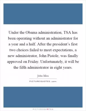 Under the Obama administration, TSA has been operating without an administrator for a year and a half. After the president’s first two choices failed to meet expectations, a new administrator, John Pistole, was finally approved on Friday. Unfortunately, it will be the fifth administrator in eight years Picture Quote #1