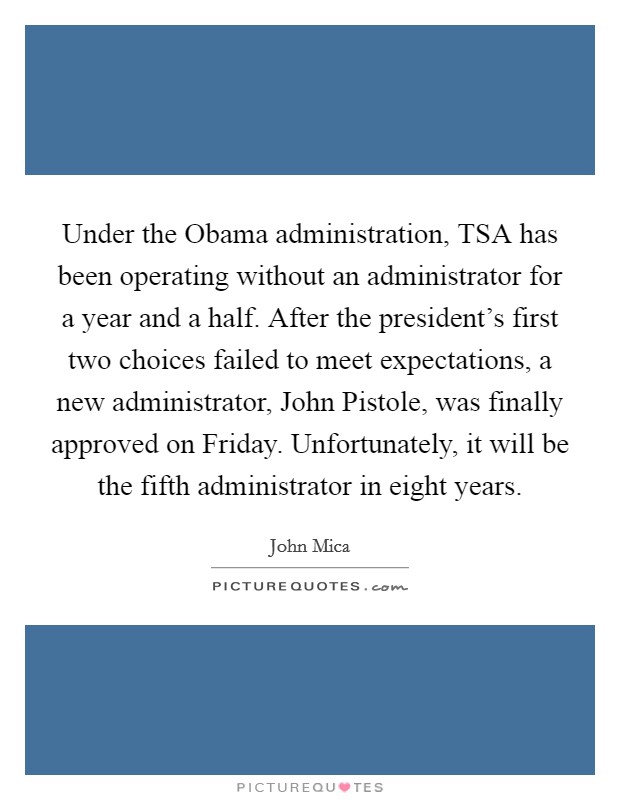 Under the Obama administration, TSA has been operating without an administrator for a year and a half. After the president's first two choices failed to meet expectations, a new administrator, John Pistole, was finally approved on Friday. Unfortunately, it will be the fifth administrator in eight years Picture Quote #1