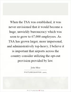 When the TSA was established, it was never envisioned that it would become a huge, unwieldy bureaucracy which was soon to grow to 67,000 employees. As TSA has grown larger, more impersonal, and administratively top-heavy, I believe it is important that airports across the country consider utilizing the opt-out provision provided by law Picture Quote #1