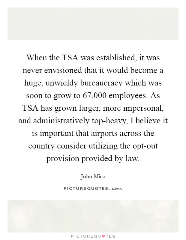 When the TSA was established, it was never envisioned that it would become a huge, unwieldy bureaucracy which was soon to grow to 67,000 employees. As TSA has grown larger, more impersonal, and administratively top-heavy, I believe it is important that airports across the country consider utilizing the opt-out provision provided by law Picture Quote #1