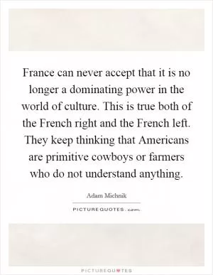 France can never accept that it is no longer a dominating power in the world of culture. This is true both of the French right and the French left. They keep thinking that Americans are primitive cowboys or farmers who do not understand anything Picture Quote #1