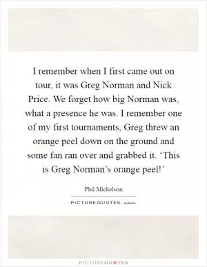 I remember when I first came out on tour, it was Greg Norman and Nick Price. We forget how big Norman was, what a presence he was. I remember one of my first tournaments, Greg threw an orange peel down on the ground and some fan ran over and grabbed it. ‘This is Greg Norman’s orange peel!’ Picture Quote #1