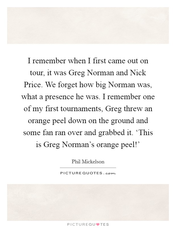 I remember when I first came out on tour, it was Greg Norman and Nick Price. We forget how big Norman was, what a presence he was. I remember one of my first tournaments, Greg threw an orange peel down on the ground and some fan ran over and grabbed it. ‘This is Greg Norman's orange peel!' Picture Quote #1