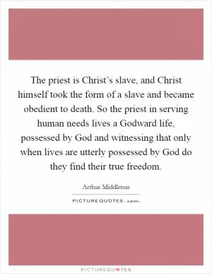 The priest is Christ’s slave, and Christ himself took the form of a slave and became obedient to death. So the priest in serving human needs lives a Godward life, possessed by God and witnessing that only when lives are utterly possessed by God do they find their true freedom Picture Quote #1