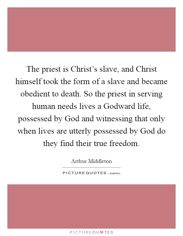 The priest is Christ's slave, and Christ himself took the form of a slave and became obedient to death. So the priest in serving human needs lives a Godward life, possessed by God and witnessing that only when lives are utterly possessed by God do they find their true freedom Picture Quote #1