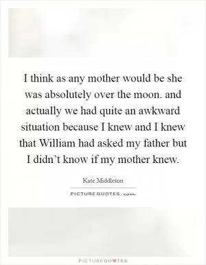 I think as any mother would be she was absolutely over the moon. and actually we had quite an awkward situation because I knew and I knew that William had asked my father but I didn’t know if my mother knew Picture Quote #1