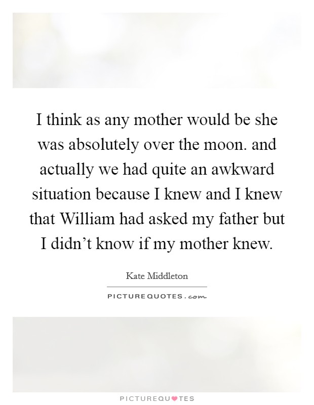 I think as any mother would be she was absolutely over the moon. and actually we had quite an awkward situation because I knew and I knew that William had asked my father but I didn't know if my mother knew Picture Quote #1