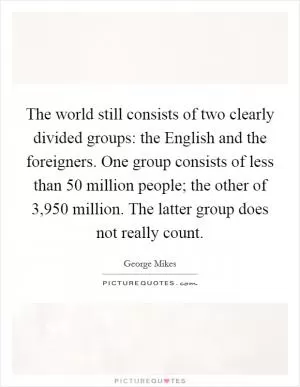 The world still consists of two clearly divided groups: the English and the foreigners. One group consists of less than 50 million people; the other of 3,950 million. The latter group does not really count Picture Quote #1