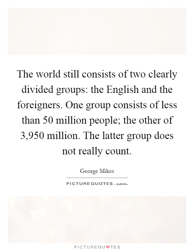 The world still consists of two clearly divided groups: the English and the foreigners. One group consists of less than 50 million people; the other of 3,950 million. The latter group does not really count Picture Quote #1
