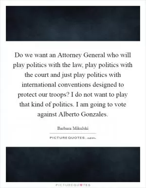 Do we want an Attorney General who will play politics with the law, play politics with the court and just play politics with international conventions designed to protect our troops? I do not want to play that kind of politics. I am going to vote against Alberto Gonzales Picture Quote #1