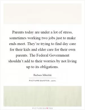 Parents today are under a lot of stress, sometimes working two jobs just to make ends meet. They’re trying to find day care for their kids and elder care for their own parents. The Federal Government shouldn’t add to their worries by not living up to its obligations Picture Quote #1