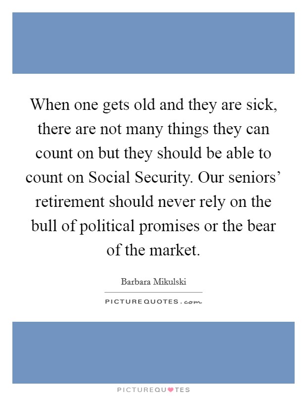When one gets old and they are sick, there are not many things they can count on but they should be able to count on Social Security. Our seniors' retirement should never rely on the bull of political promises or the bear of the market Picture Quote #1