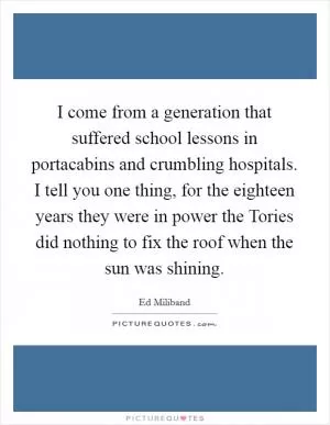 I come from a generation that suffered school lessons in portacabins and crumbling hospitals. I tell you one thing, for the eighteen years they were in power the Tories did nothing to fix the roof when the sun was shining Picture Quote #1