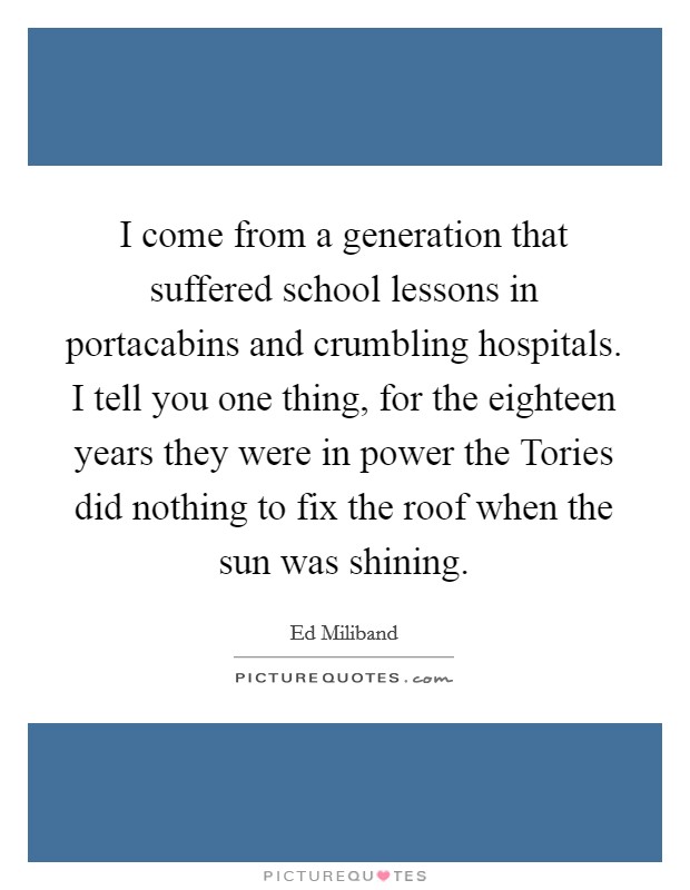 I come from a generation that suffered school lessons in portacabins and crumbling hospitals. I tell you one thing, for the eighteen years they were in power the Tories did nothing to fix the roof when the sun was shining Picture Quote #1