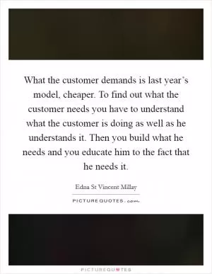 What the customer demands is last year’s model, cheaper. To find out what the customer needs you have to understand what the customer is doing as well as he understands it. Then you build what he needs and you educate him to the fact that he needs it Picture Quote #1