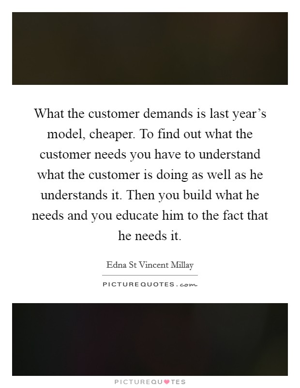 What the customer demands is last year's model, cheaper. To find out what the customer needs you have to understand what the customer is doing as well as he understands it. Then you build what he needs and you educate him to the fact that he needs it Picture Quote #1