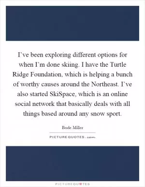 I’ve been exploring different options for when I’m done skiing. I have the Turtle Ridge Foundation, which is helping a bunch of worthy causes around the Northeast. I’ve also started SkiSpace, which is an online social network that basically deals with all things based around any snow sport Picture Quote #1