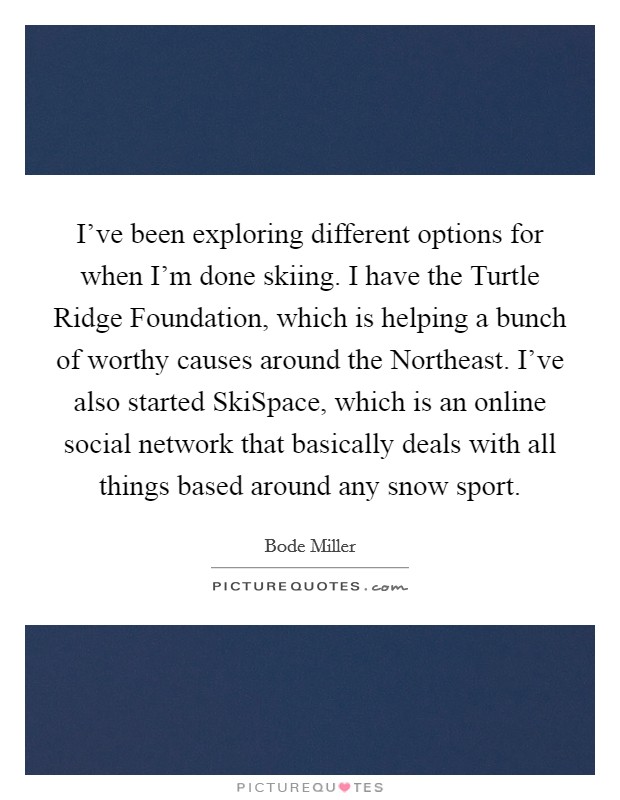 I've been exploring different options for when I'm done skiing. I have the Turtle Ridge Foundation, which is helping a bunch of worthy causes around the Northeast. I've also started SkiSpace, which is an online social network that basically deals with all things based around any snow sport Picture Quote #1