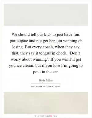 We should tell our kids to just have fun, participate and not get bent on winning or losing. But every coach, when they say that, they say it tongue in cheek, ‘Don’t worry about winning’: If you win I’ll get you ice cream, but if you lose I’m going to pout in the car Picture Quote #1