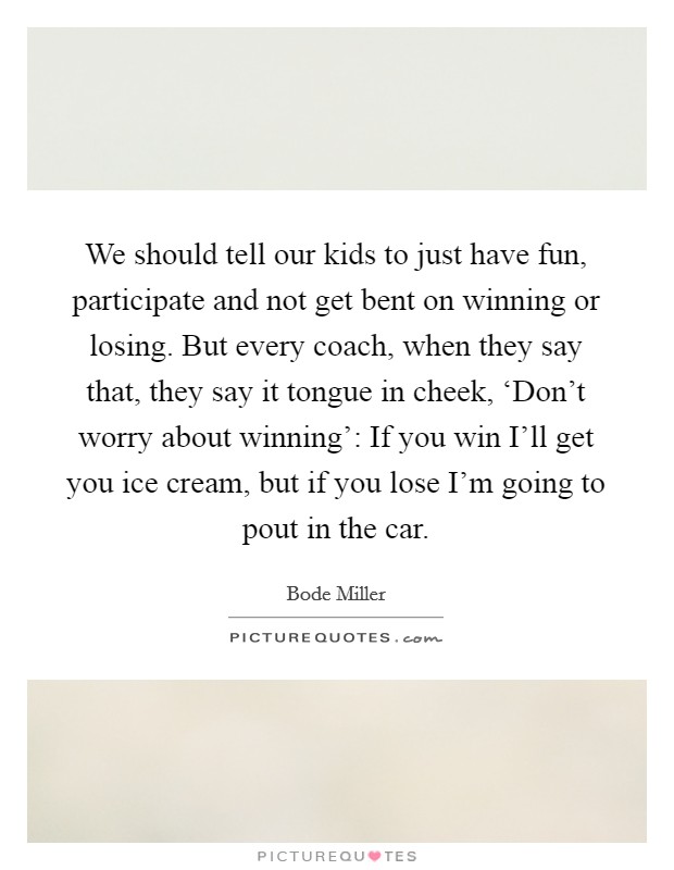 We should tell our kids to just have fun, participate and not get bent on winning or losing. But every coach, when they say that, they say it tongue in cheek, ‘Don't worry about winning': If you win I'll get you ice cream, but if you lose I'm going to pout in the car Picture Quote #1
