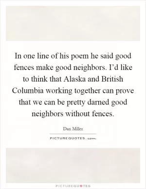 In one line of his poem he said good fences make good neighbors. I’d like to think that Alaska and British Columbia working together can prove that we can be pretty darned good neighbors without fences Picture Quote #1