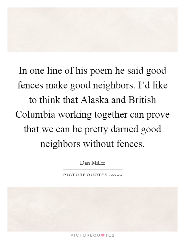 In one line of his poem he said good fences make good neighbors. I'd like to think that Alaska and British Columbia working together can prove that we can be pretty darned good neighbors without fences Picture Quote #1