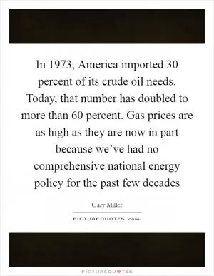 In 1973, America imported 30 percent of its crude oil needs. Today, that number has doubled to more than 60 percent. Gas prices are as high as they are now in part because we’ve had no comprehensive national energy policy for the past few decades Picture Quote #1
