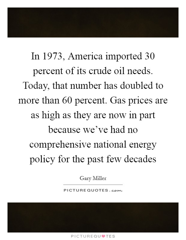 In 1973, America imported 30 percent of its crude oil needs. Today, that number has doubled to more than 60 percent. Gas prices are as high as they are now in part because we've had no comprehensive national energy policy for the past few decades Picture Quote #1