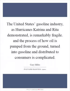 The United States’ gasoline industry, as Hurricanes Katrina and Rita demonstrated, is remarkably fragile. and the process of how oil is pumped from the ground, turned into gasoline and distributed to consumers is complicated Picture Quote #1