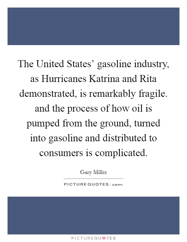 The United States' gasoline industry, as Hurricanes Katrina and Rita demonstrated, is remarkably fragile. and the process of how oil is pumped from the ground, turned into gasoline and distributed to consumers is complicated Picture Quote #1