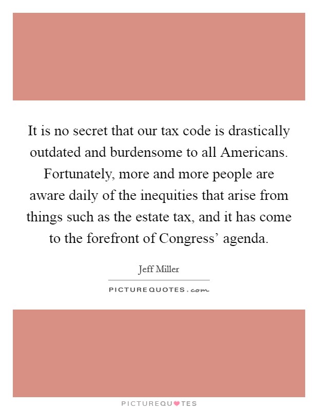 It is no secret that our tax code is drastically outdated and burdensome to all Americans. Fortunately, more and more people are aware daily of the inequities that arise from things such as the estate tax, and it has come to the forefront of Congress' agenda Picture Quote #1