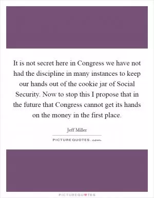 It is not secret here in Congress we have not had the discipline in many instances to keep our hands out of the cookie jar of Social Security. Now to stop this I propose that in the future that Congress cannot get its hands on the money in the first place Picture Quote #1