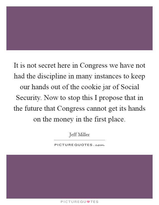 It is not secret here in Congress we have not had the discipline in many instances to keep our hands out of the cookie jar of Social Security. Now to stop this I propose that in the future that Congress cannot get its hands on the money in the first place Picture Quote #1