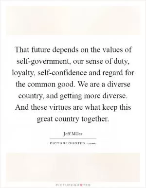 That future depends on the values of self-government, our sense of duty, loyalty, self-confidence and regard for the common good. We are a diverse country, and getting more diverse. And these virtues are what keep this great country together Picture Quote #1