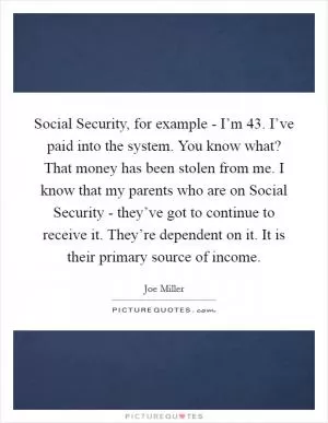 Social Security, for example - I’m 43. I’ve paid into the system. You know what? That money has been stolen from me. I know that my parents who are on Social Security - they’ve got to continue to receive it. They’re dependent on it. It is their primary source of income Picture Quote #1