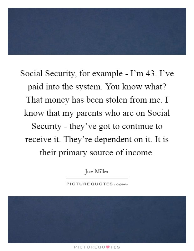 Social Security, for example - I'm 43. I've paid into the system. You know what? That money has been stolen from me. I know that my parents who are on Social Security - they've got to continue to receive it. They're dependent on it. It is their primary source of income Picture Quote #1