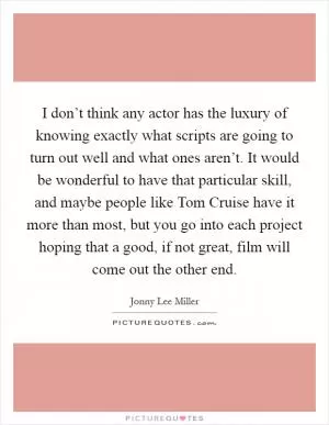 I don’t think any actor has the luxury of knowing exactly what scripts are going to turn out well and what ones aren’t. It would be wonderful to have that particular skill, and maybe people like Tom Cruise have it more than most, but you go into each project hoping that a good, if not great, film will come out the other end Picture Quote #1