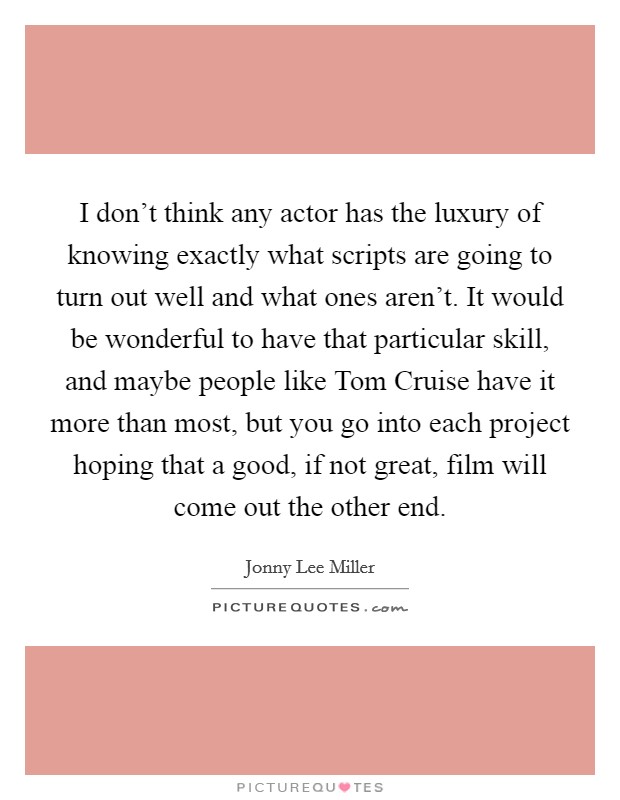 I don't think any actor has the luxury of knowing exactly what scripts are going to turn out well and what ones aren't. It would be wonderful to have that particular skill, and maybe people like Tom Cruise have it more than most, but you go into each project hoping that a good, if not great, film will come out the other end Picture Quote #1