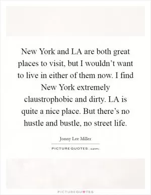New York and LA are both great places to visit, but I wouldn’t want to live in either of them now. I find New York extremely claustrophobic and dirty. LA is quite a nice place. But there’s no hustle and bustle, no street life Picture Quote #1